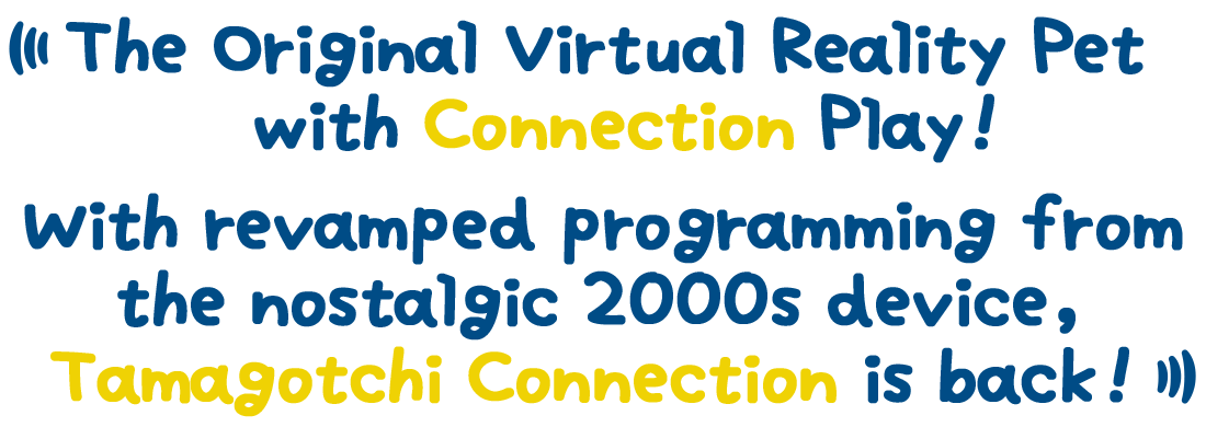 The Original Virtual Reality Pet with Connection Play! With revamped programming from the nostalgic 2000s device, Tamagotchi Connection is back!