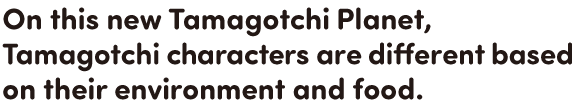 On this new Tamagotchi Planet, Tamagotchi characters are different based on their environment and food.