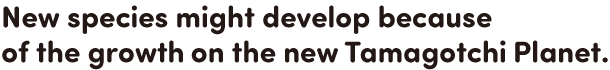 New species might develop because of the growth on the new Tamagotchi Planet.