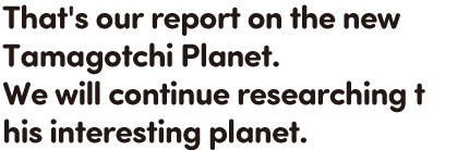 That's our report on the new Tamagotchi Planet. We will continue researching this interesting planet.