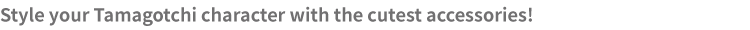 Arrange your very own room to give your unique Tamagotchi character a beautiful home!
