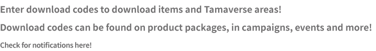Enter download codes to download items and Tamaverse areas! Download codes can be found on product packages, in campaigns, events and more! Check for notifications here!