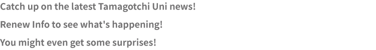 Catch up on the latest Tamagotchi Uni news! Renew Info to see what's happening! You might even get some surprises!