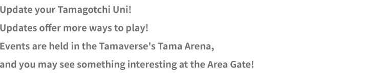 Update your Tamagotchi Uni! Updates offer more ways to play! Events are held in the Tamaverse's Tama Arena, and you may see something interesting at the Area Gate!