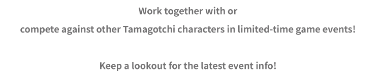 Work together with or compete against other Tamagotchi characters in limited-time game events! Keep a lookout for the latest event info!