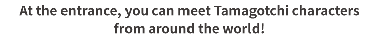 At the entrance, you can meet Tamagotchi characters from around the world!