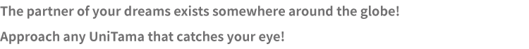 The partner of your dreams exists somewhere around the globe! Approach any UniTama that catches your eye!