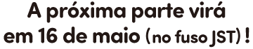 A próxima parte virá em 16 de maio (no fuso JST)!