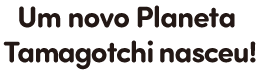 Um novo Planeta Tamagotchi nasceu!