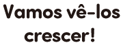 Vamos vê-los crescer!