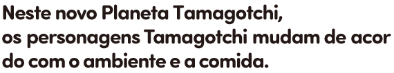 Neste novo Planeta Tamagotchi, os personagens Tamagotchi mudam de acordo com o ambiente e a comida.