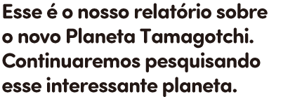 Esse é o nosso relatório sobre o novo Planeta Tamagotchi. Continuaremos pesquisando esse interessante planeta.