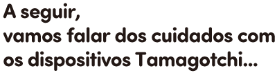 A seguir, vamos falar dos cuidados com os dispositivos Tamagotchi...