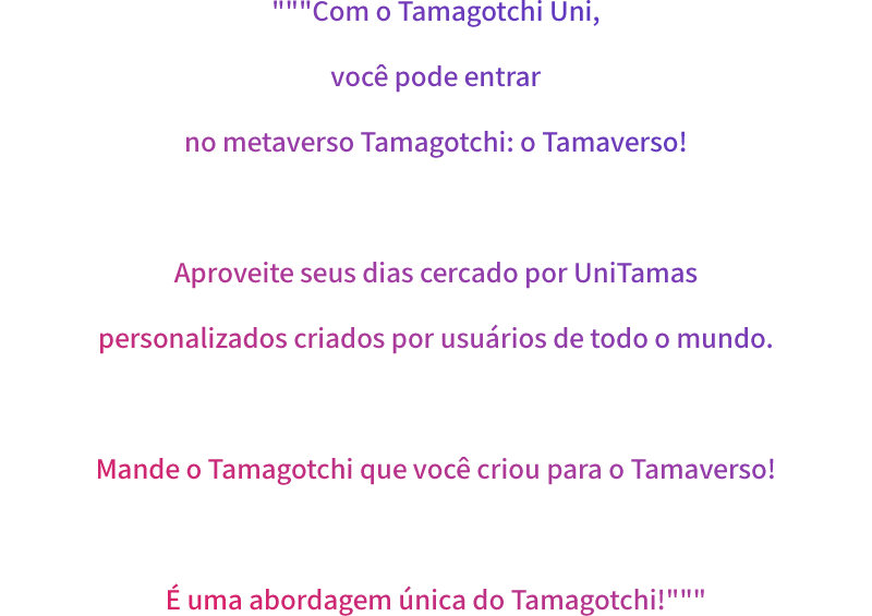 """Com o Tamagotchi Uni, você pode entrar no metaverso Tamagotchi: o Tamaverso! Aproveite seus dias cercado por UniTamas personalizados criados por usuários de todo o mundo. Mande o Tamagotchi que você criou para o Tamaverso! É uma abordagem única do Tamagotchi!"""