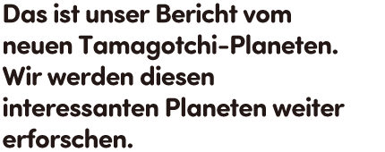 Das ist unser Bericht vom neuen Tamagotchi-Planeten. Wir werden diesen interessanten Planeten weiter erforschen.