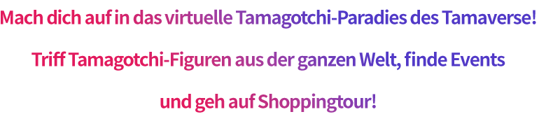 Mach dich auf in das virtuelle Tamagotchi-Paradies des Tamaverse! Triff Tamagotchi-Figuren aus der ganzen Welt, finde Events und geh auf Shoppingtour!