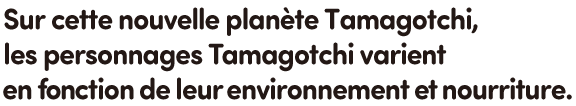 Sur cette nouvelle planète Tamagotchi, les personnages Tamagotchi varient en fonction de leur environnement et nourriture.