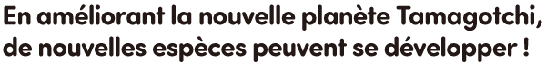 En améliorant la nouvelle planète Tamagotchi, de nouvelles espèces peuvent se développer !