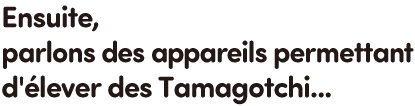Ensuite, parlons des appareils permettant d'élever des Tamagotchi...