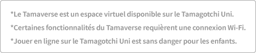 *Le Tamaverse est un espace virtuel disponible sur le Tamagotchi Uni. *Certaines fonctionnalités du Tamaverse requièrent une connexion Wi-Fi. *Jouer en ligne sur le Tamagotchi Uni est sans danger pour les enfants.