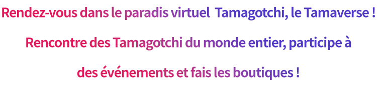 Rendez-vous dans le paradis virtuel  Tamagotchi, le Tamaverse ! Rencontre des Tamagotchi du monde entier, participe à des événements et fais les boutiques !