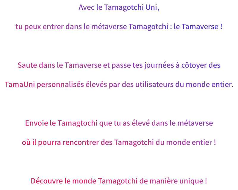 Avec le Tamagotchi Uni, tu peux entrer dans le métaverse Tamagotchi : le Tamaverse ! Saute dans le Tamaverse et passe tes journées à côtoyer des TamaUni personnalisés élevés par des utilisateurs du monde entier. Envoie le Tamagtochi que tu as élevé dans le métaverse où il pourra rencontrer des Tamagotchi du monde entier ! Découvre le monde Tamagotchi de manière unique !