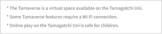 *The Tamaverse is a virtual space available on the Tamagotchi Uni. *Some Tamaverse features require a Wi-Fi connection. *Online play on the Tamagotchi Uni is safe for children.