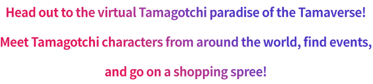 Head out to the virtual Tamagotchi paradise of the Tamaverse! Meet Tamagotchi characters from around the world, find events, and go on a shopping spree!