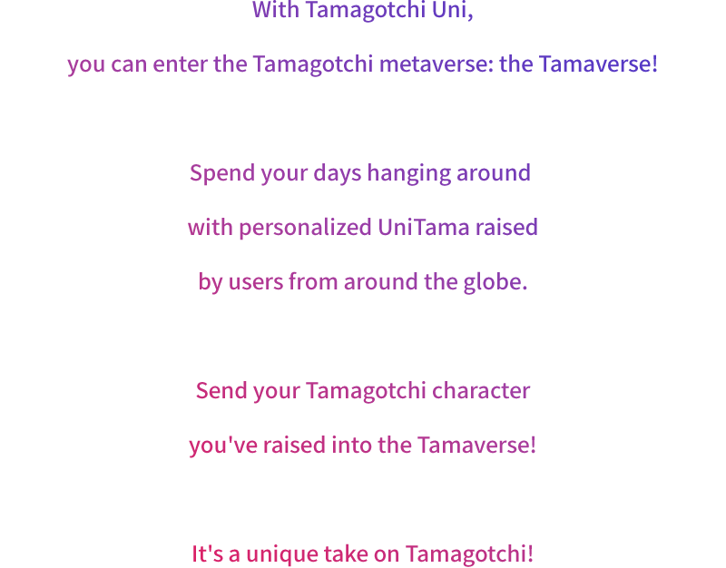 With Tamagotchi Uni, you can enter the Tamagotchi metaverse: the Tamaverse! Spend your days hanging around with personalized UniTama raised by users from around the globe. Send your Tamagotchi character you've raised into the Tamaverse! It's a unique take on Tamagotchi! 