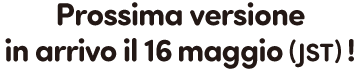 Prossima versione in arrivo il 16 maggio (JST)!