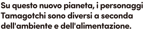 Su questo nuovo pianeta, i personaggi Tamagotchi sono diversi a seconda dell'ambiente e dell'alimentazione.