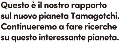 Questo è il nostro rapporto sul nuovo pianeta Tamagotchi. Continueremo a fare ricerche su questo interessante pianeta.