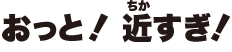 おっと！近すぎ！