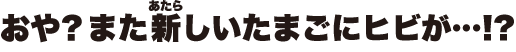 おや？また新しいたまごにヒビが…！？