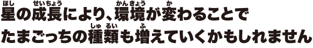 星の成長により、環境が変わることでたまごっちの種類も増えていくかもしれません