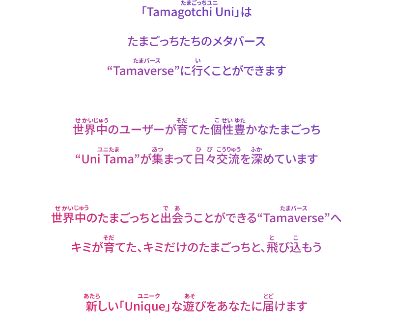 「Tamagotchi Uni」はたまごっちたちのメタバース“Tamaverse”に行くことができます。世界中のユーザーが育てた個性豊かなたまごっち“Uni Tama”が集まって日々交流を深めています。世界中のたまごっちと出会うことができる“Tamaverse”へキミが育てた、キミだけのたまごっちと、飛び込もう。新しい「Unique」な遊びをあなたに届けます。