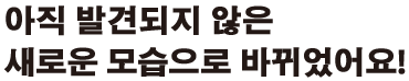아직 발견되지 않은 새로운 모습으로 바뀌었어요!