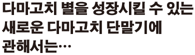다마고치 별을 성장시킬 수 있는 새로운 다마고치 단말기에 관해서는…