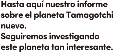 Hasta aquí nuestro informe sobre el planeta Tamagotchi nuevo.
Seguiremos investigando este planeta tan interesante.