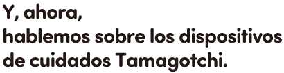 Y, ahora, hablemos sobre los dispositivos de cuidados Tamagotchi.