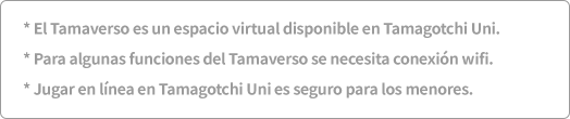 * El Tamaverso es un espacio virtual disponible en Tamagotchi Uni. * Para algunas funciones del Tamaverso se necesita conexión wifi. * Jugar en línea en Tamagotchi Uni es seguro para los menores.