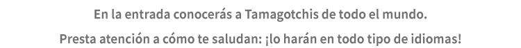 En la entrada conocerás a Tamagotchis de todo el mundo. Presta atención a cómo te saludan: ¡lo harán en todo tipo de idiomas!