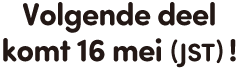 Volgende deel komt 16 mei (JST)!