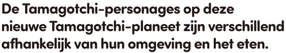 De Tamagotchi-personages op deze nieuwe Tamagotchi-planeet zijn verschillend afhankelijk van hun omgeving en het eten.