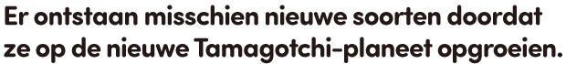 Er ontstaan misschien nieuwe soorten doordat ze op de nieuwe Tamagotchi-planeet opgroeien.