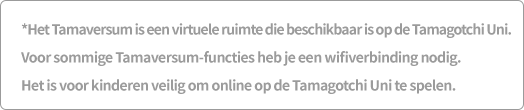 *Het Tamaversum is een virtuele ruimte die beschikbaar is op de Tamagotchi Uni. Voor sommige Tamaversum-functies heb je een wifiverbinding nodig. Het is voor kinderen veilig om online op de Tamagotchi Uni te spelen.