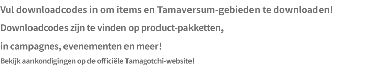 Vul downloadcodes in om items en Tamaversum-gebieden te downloaden! Downloadcodes zijn te vinden op product- pakketten, in campagnes, evenementen en meer! Bekijk aankondigingen op de officiële Tamagotchi-website!