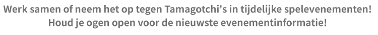 Werk samen of neem het op tegen Tamagotchi's in tijdelijke spelevenementen! Houd je ogen open voor de nieuwste evenementinformatie!