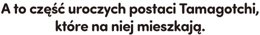 A to część uroczych postaci Tamagotchi, które na niej mieszkają.