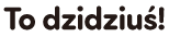 To dzidziuś!